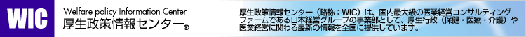 厚生政策情報センター（略称：WIC）は、国内最大級の医業経営コンサルティングファームである日本経営グループの事業部として、厚生行政（保健・医療・介護）や医業経営に関わる最新の情報を全国に提供しています。